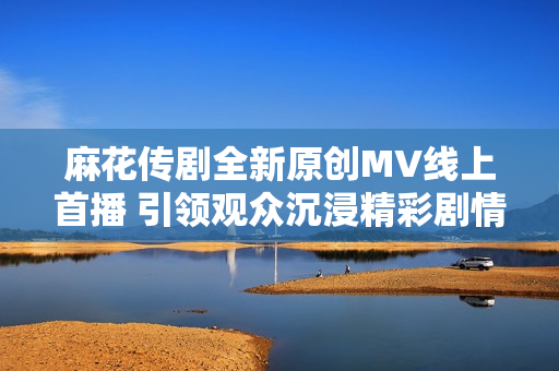 麻花传剧全新原创MV线上首播 引领观众沉浸精彩剧情体验