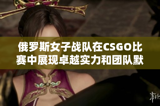 俄罗斯女子战队在CSGO比赛中展现卓越实力和团队默契