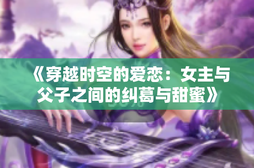 《穿越时空的爱恋：女主与父子之间的纠葛与甜蜜》