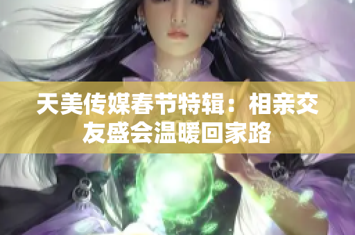 天美传媒春节特辑：相亲交友盛会温暖回家路