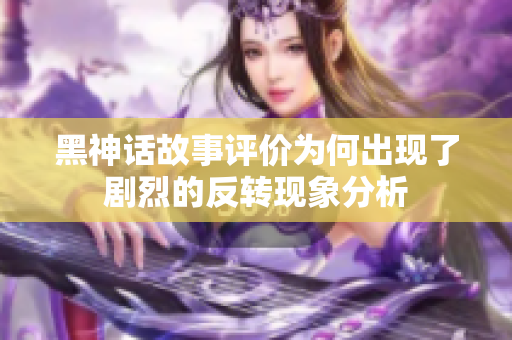 黑神话故事评价为何出现了剧烈的反转现象分析