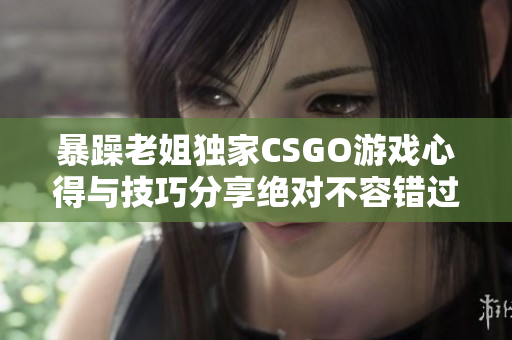 暴躁老姐独家CSGO游戏心得与技巧分享绝对不容错过