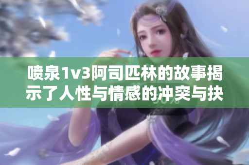 喷泉1v3阿司匹林的故事揭示了人性与情感的冲突与抉择