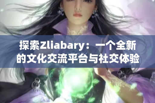 探索Zliabary：一个全新的文化交流平台与社交体验