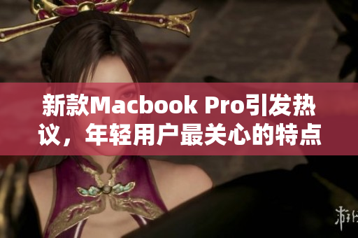 新款Macbook Pro引发热议，年轻用户最关心的特点揭秘