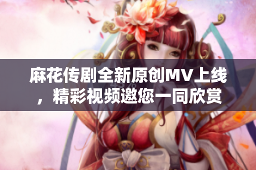 麻花传剧全新原创MV上线，精彩视频邀您一同欣赏