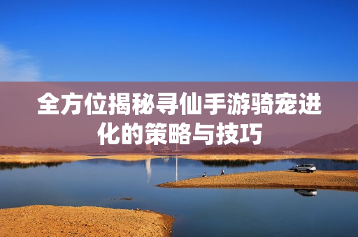 全方位揭秘寻仙手游骑宠进化的策略与技巧