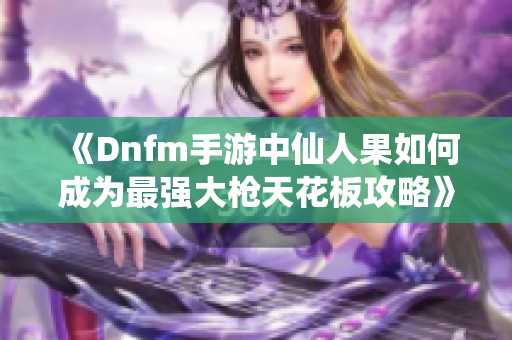 《Dnfm手游中仙人果如何成为最强大枪天花板攻略》