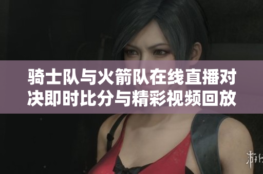 骑士队与火箭队在线直播对决即时比分与精彩视频回放