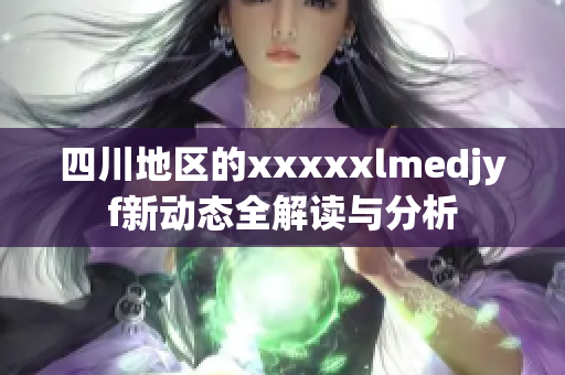 四川地区的xxxxxlmedjyf新动态全解读与分析