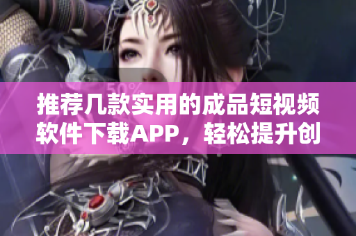 推荐几款实用的成品短视频软件下载APP，轻松提升创作效率