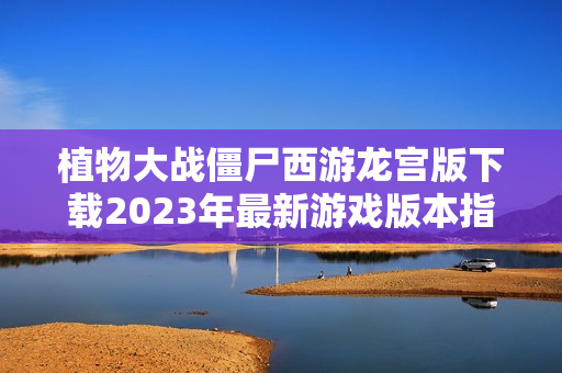 植物大战僵尸西游龙宫版下载2023年最新游戏版本指南