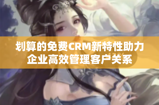 划算的免费CRM新特性助力企业高效管理客户关系