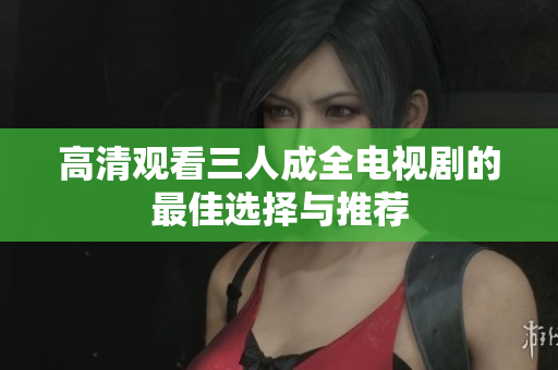 高清观看三人成全电视剧的最佳选择与推荐