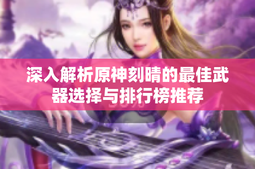 深入解析原神刻晴的最佳武器选择与排行榜推荐
