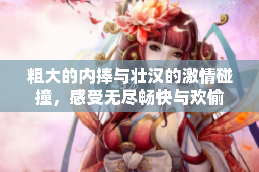 粗大的内捧与壮汉的激情碰撞，感受无尽畅快与欢愉