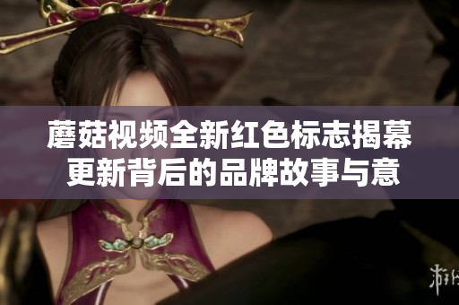 蘑菇视频全新红色标志揭幕 更新背后的品牌故事与意义