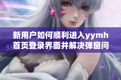 新用户如何顺利进入yymh首页登录界面并解决弹窗问题