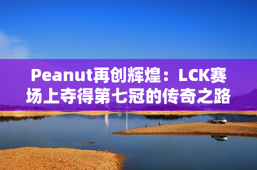 Peanut再创辉煌：LCK赛场上夺得第七冠的传奇之路