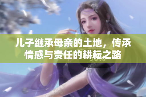 儿子继承母亲的土地，传承情感与责任的耕耘之路