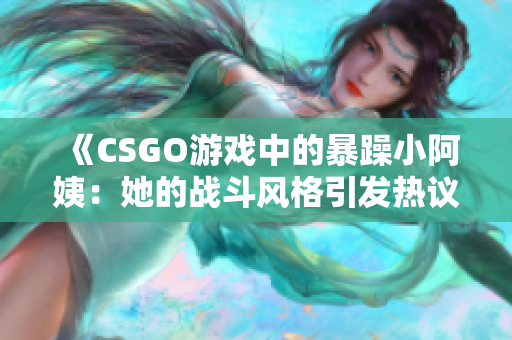 《CSGO游戏中的暴躁小阿姨：她的战斗风格引发热议》