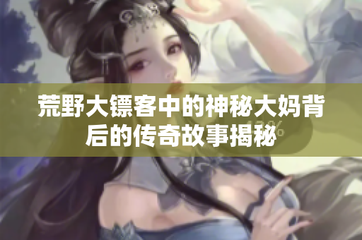 荒野大镖客中的神秘大妈背后的传奇故事揭秘