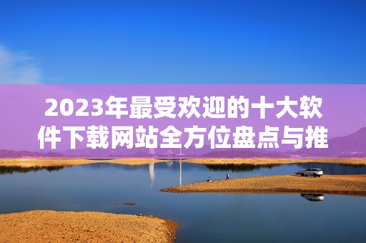 2023年最受欢迎的十大软件下载网站全方位盘点与推荐