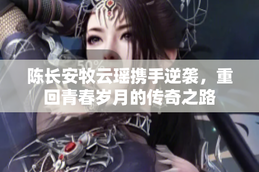 陈长安牧云瑶携手逆袭，重回青春岁月的传奇之路