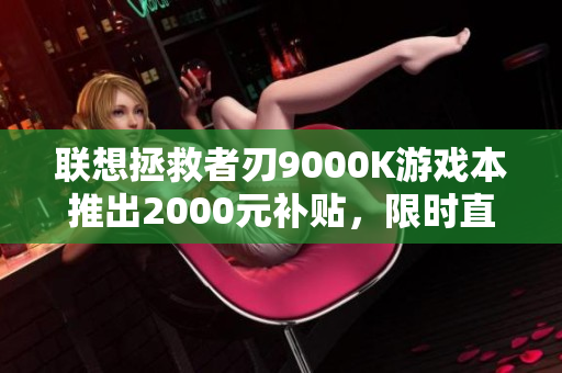 联想拯救者刃9000K游戏本推出2000元补贴，限时直降20%！