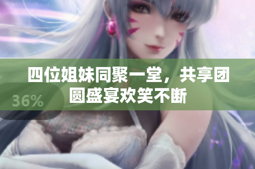 四位姐妹同聚一堂，共享团圆盛宴欢笑不断