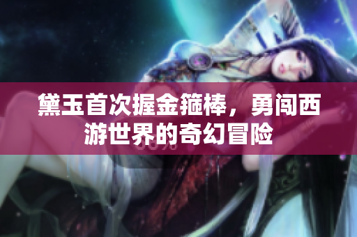 黛玉首次握金箍棒，勇闯西游世界的奇幻冒险