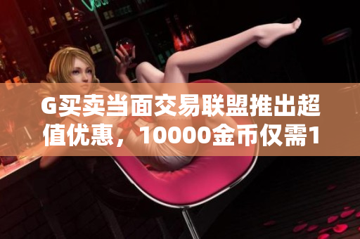 G买卖当面交易联盟推出超值优惠，10000金币仅需119元，免手续费！