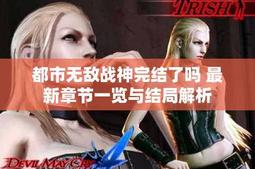 都市无敌战神完结了吗 最新章节一览与结局解析