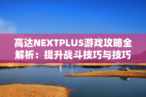 高达NEXTPLUS游戏攻略全解析：提升战斗技巧与技巧秘笈分享