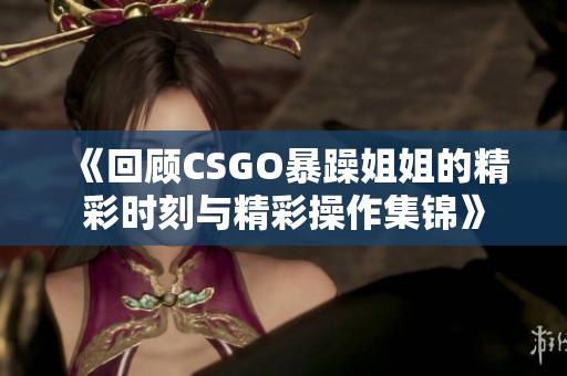 《回顾CSGO暴躁姐姐的精彩时刻与精彩操作集锦》