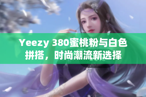 Yeezy 380蜜桃粉与白色拼搭，时尚潮流新选择