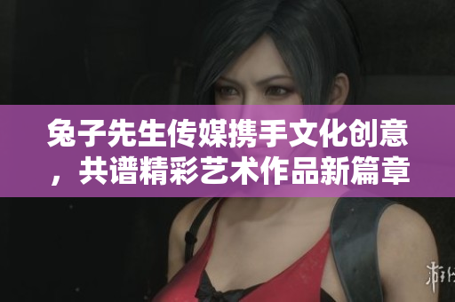 兔子先生传媒携手文化创意，共谱精彩艺术作品新篇章
