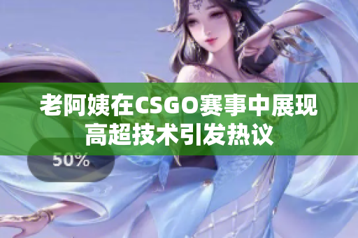 老阿姨在CSGO赛事中展现高超技术引发热议