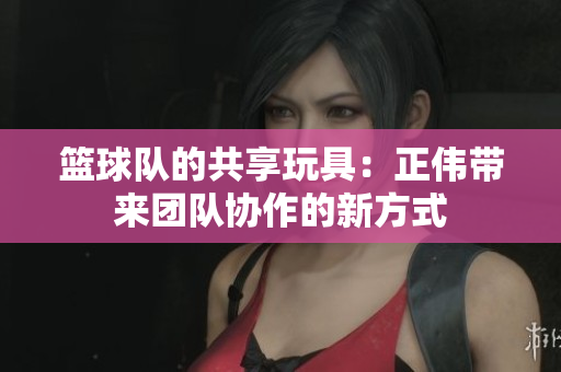篮球队的共享玩具：正伟带来团队协作的新方式