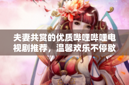夫妻共赏的优质哔哩哔哩电视剧推荐，温馨欢乐不停歇