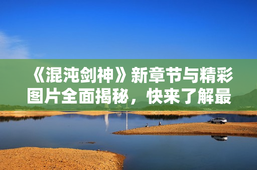 《混沌剑神》新章节与精彩图片全面揭秘，快来了解最新动态！