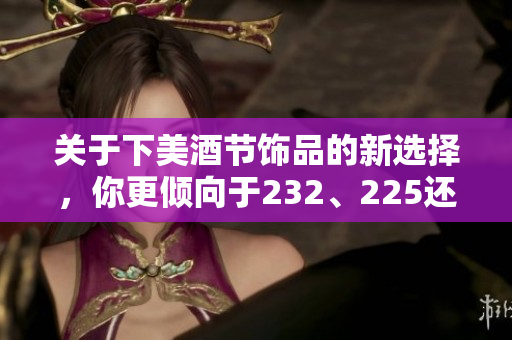 关于下美酒节饰品的新选择，你更倾向于232、225还是200？