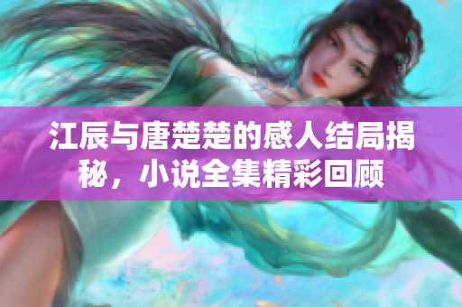 江辰与唐楚楚的感人结局揭秘，小说全集精彩回顾