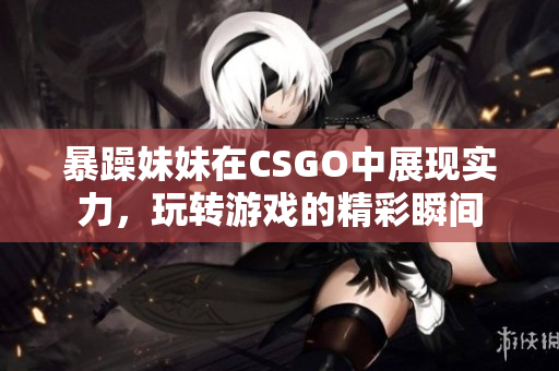 暴躁妹妹在CSGO中展现实力，玩转游戏的精彩瞬间