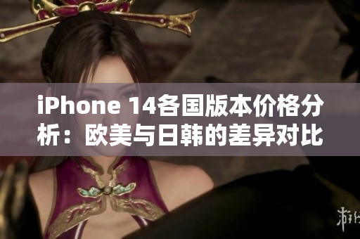 iPhone 14各国版本价格分析：欧美与日韩的差异对比