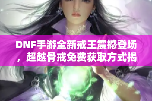 DNF手游全新戒王震撼登场，超越骨戒免费获取方式揭秘