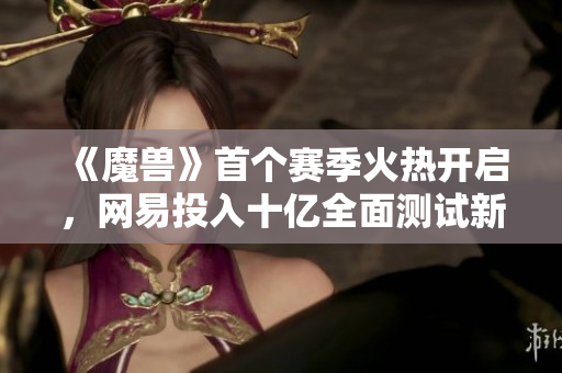 《魔兽》首个赛季火热开启，网易投入十亿全面测试新玩法