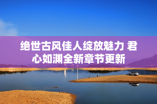 绝世古风佳人绽放魅力 君心如渊全新章节更新