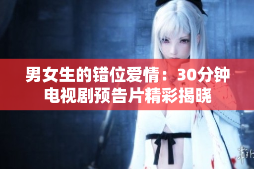 男女生的错位爱情：30分钟电视剧预告片精彩揭晓