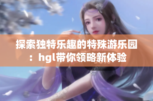 探索独特乐趣的特殊游乐园：hgl带你领略新体验